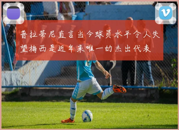 普拉蒂尼直言当今球员水平令人失望梅西是近年来唯一的杰出代表