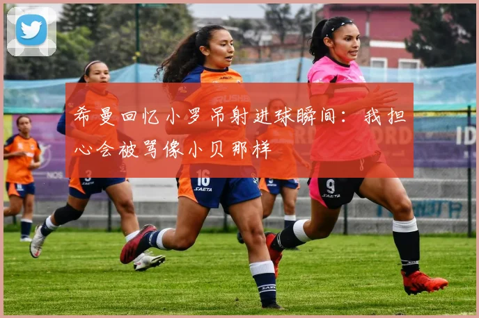 希曼回忆小罗吊射进球瞬间：我担心会被骂像小贝那样