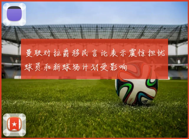 曼联对拉爵移民言论表示震惊担忧球员和新球场计划受影响