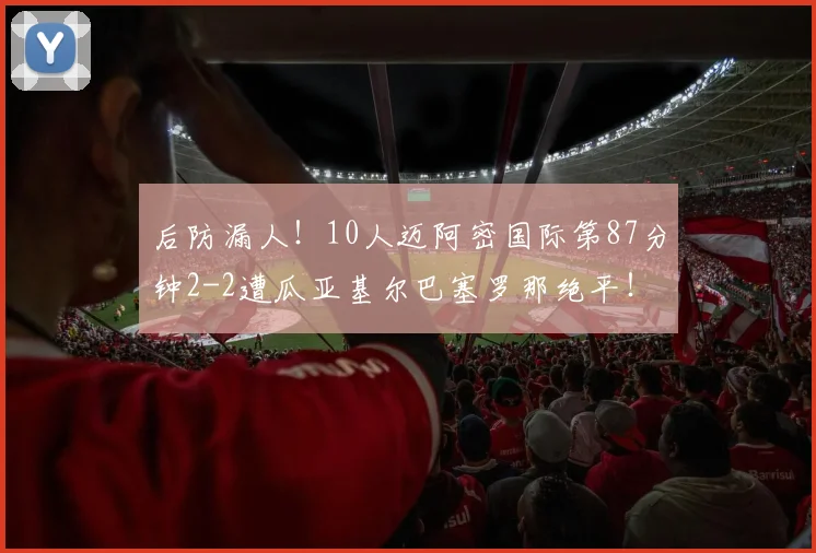 后防漏人！10人迈阿密国际第87分钟2-2遭瓜亚基尔巴塞罗那绝平！