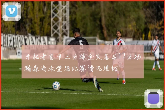 开拓者首节三分球全失落后12分杨瀚森尚未登场比赛情况堪忧