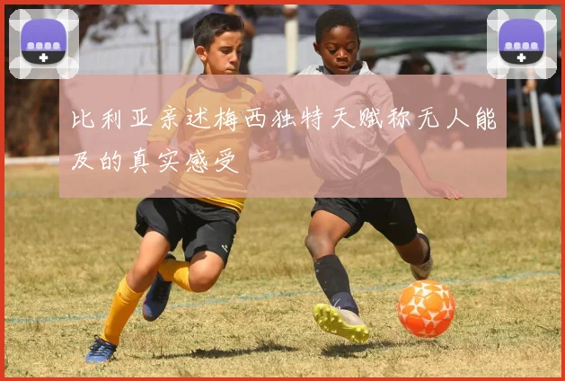 比利亚亲述梅西独特天赋称无人能及的真实感受