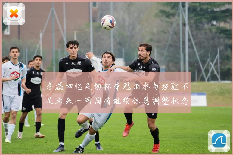李磊回忆足协杯夺冠泪水与经验不足未来一两周将继续休息调整状态