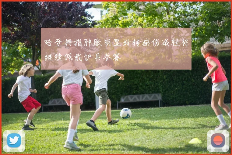 哈登拇指肿胀明显好转瘀伤减轻将继续佩戴护具参赛