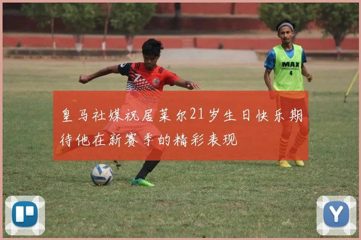 皇马社媒祝居莱尔21岁生日快乐期待他在新赛季的精彩表现