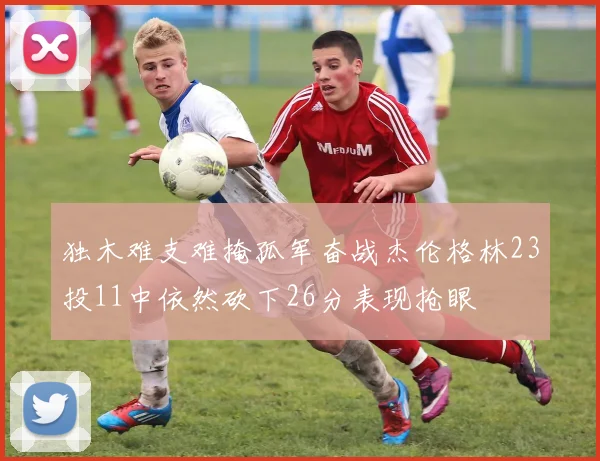 独木难支难掩孤军奋战杰伦格林23投11中依然砍下26分表现抢眼