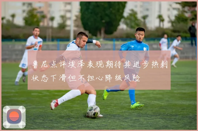 鲁尼点评埃泽表现期待其进步热刺状态下滑但不担心降级风险